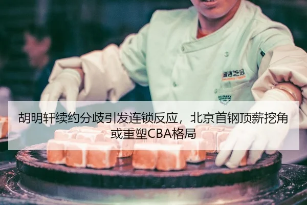 胡明轩续约分歧引发连锁反应，北京首钢顶薪挖角或重塑CBA格局