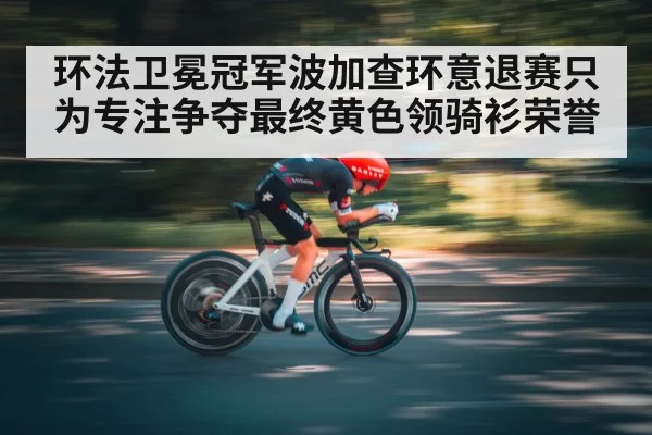 环法卫冕冠军波加查环意退赛只为专注争夺最终黄色领骑衫荣誉